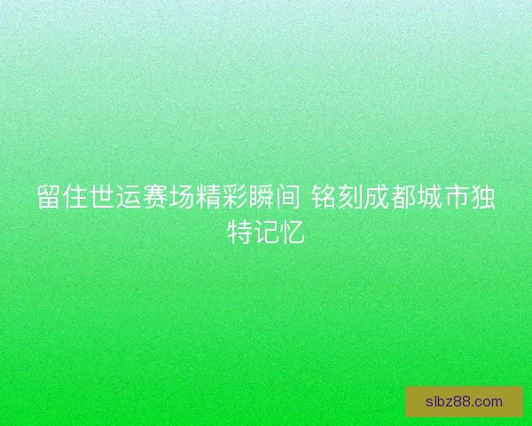 留住世运赛场精彩瞬间 铭刻成都城市独特记忆