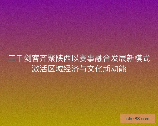 三千剑客齐聚陕西以赛事融合发展新模式激活区域经济与文化新动能