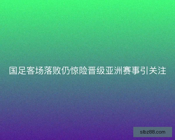 国足客场落败仍惊险晋级亚洲赛事引关注