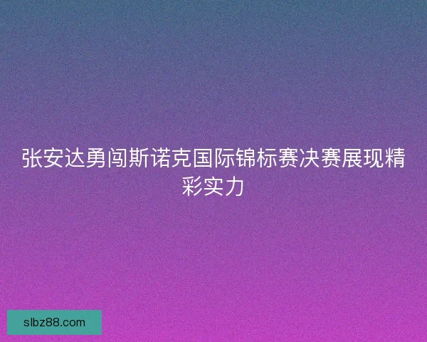 张安达勇闯斯诺克国际锦标赛决赛展现精彩实力