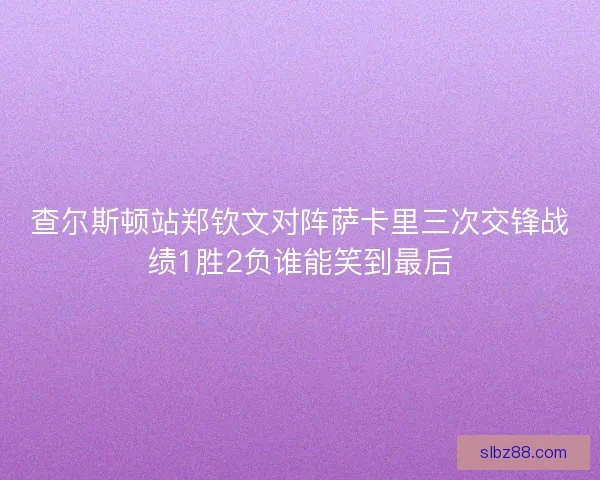 查尔斯顿站郑钦文对阵萨卡里三次交锋战绩1胜2负谁能笑到最后