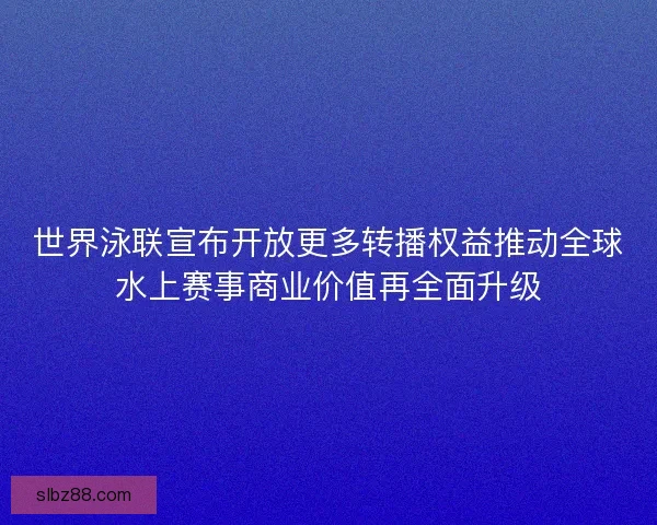 世界泳联宣布开放更多转播权益推动全球水上赛事商业价值再全面升级