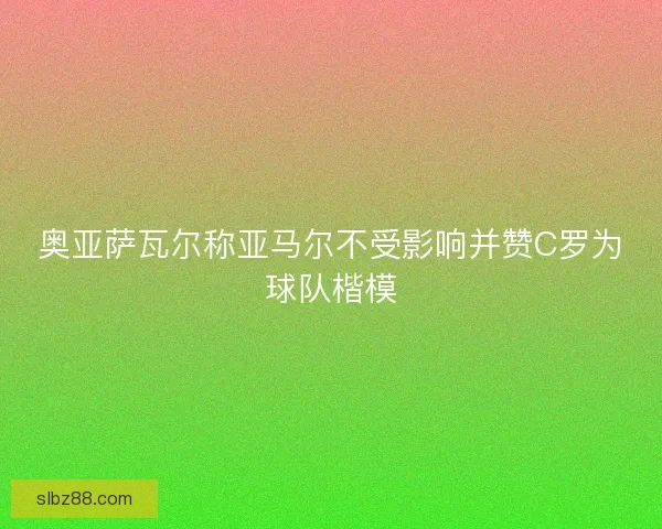 奥亚萨瓦尔称亚马尔不受影响并赞C罗为球队楷模