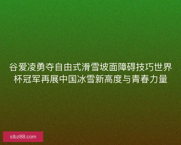 谷爱凌勇夺自由式滑雪坡面障碍技巧世界杯冠军再展中国冰雪新高度与青春力量