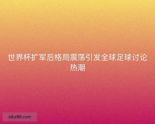 世界杯扩军后格局震荡引发全球足球讨论热潮