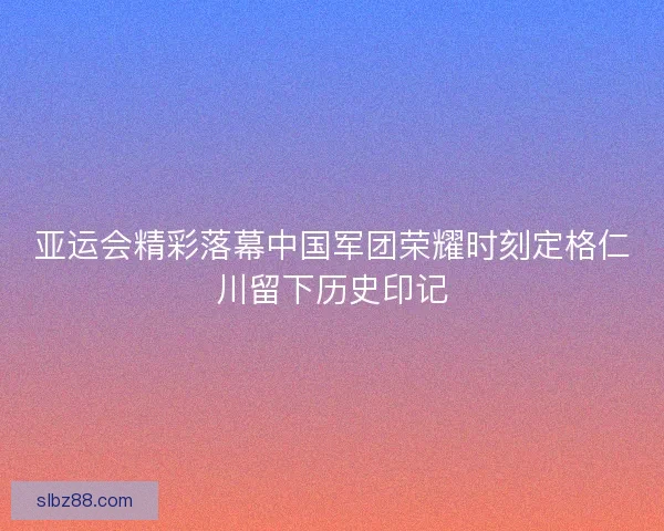 亚运会精彩落幕中国军团荣耀时刻定格仁川留下历史印记