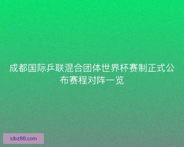 成都国际乒联混合团体世界杯赛制正式公布赛程对阵一览