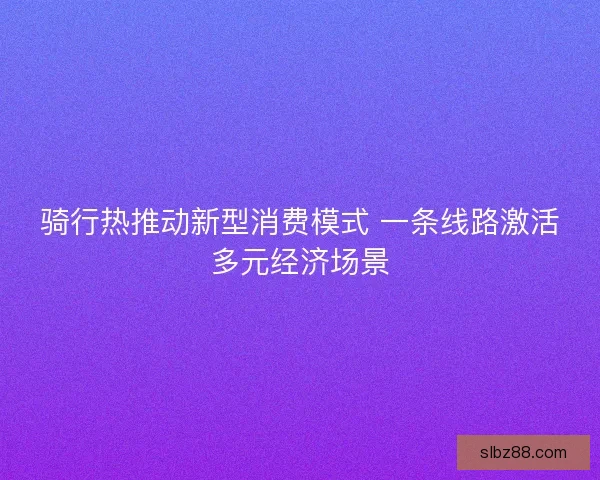 骑行热推动新型消费模式 一条线路激活多元经济场景