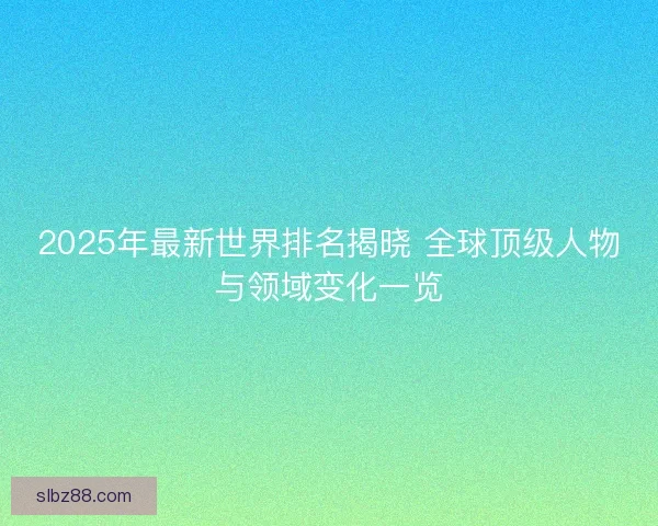 2025年最新世界排名揭晓 全球顶级人物与领域变化一览