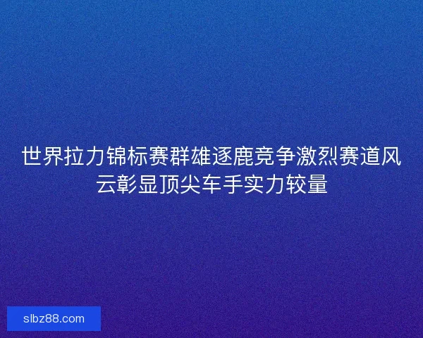世界拉力锦标赛群雄逐鹿竞争激烈赛道风云彰显顶尖车手实力较量
