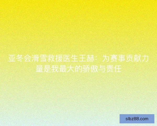 亚冬会滑雪救援医生王赫：为赛事贡献力量是我最大的骄傲与责任