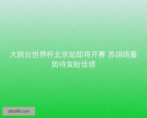 大跳台世界杯北京站即将开赛 苏翊鸣蓄势待发盼佳绩