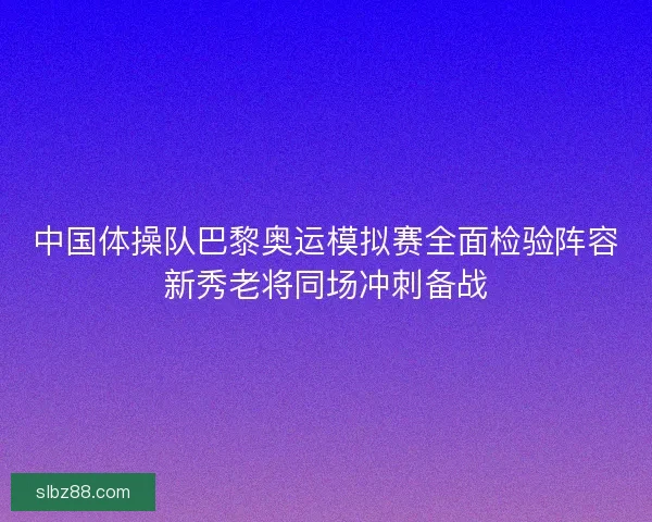 中国体操队巴黎奥运模拟赛全面检验阵容新秀老将同场冲刺备战