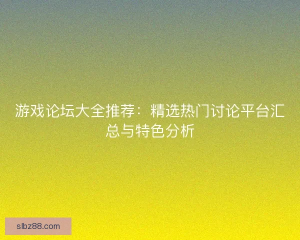 游戏论坛大全推荐：精选热门讨论平台汇总与特色分析