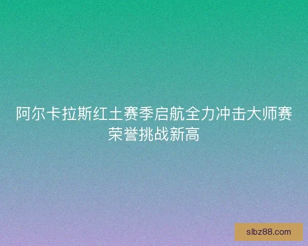 阿尔卡拉斯红土赛季启航全力冲击大师赛荣誉挑战新高