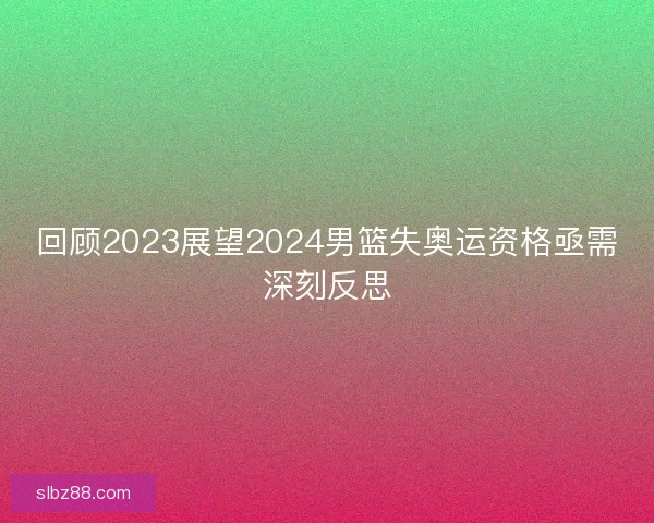 回顾2023展望2024男篮失奥运资格亟需深刻反思